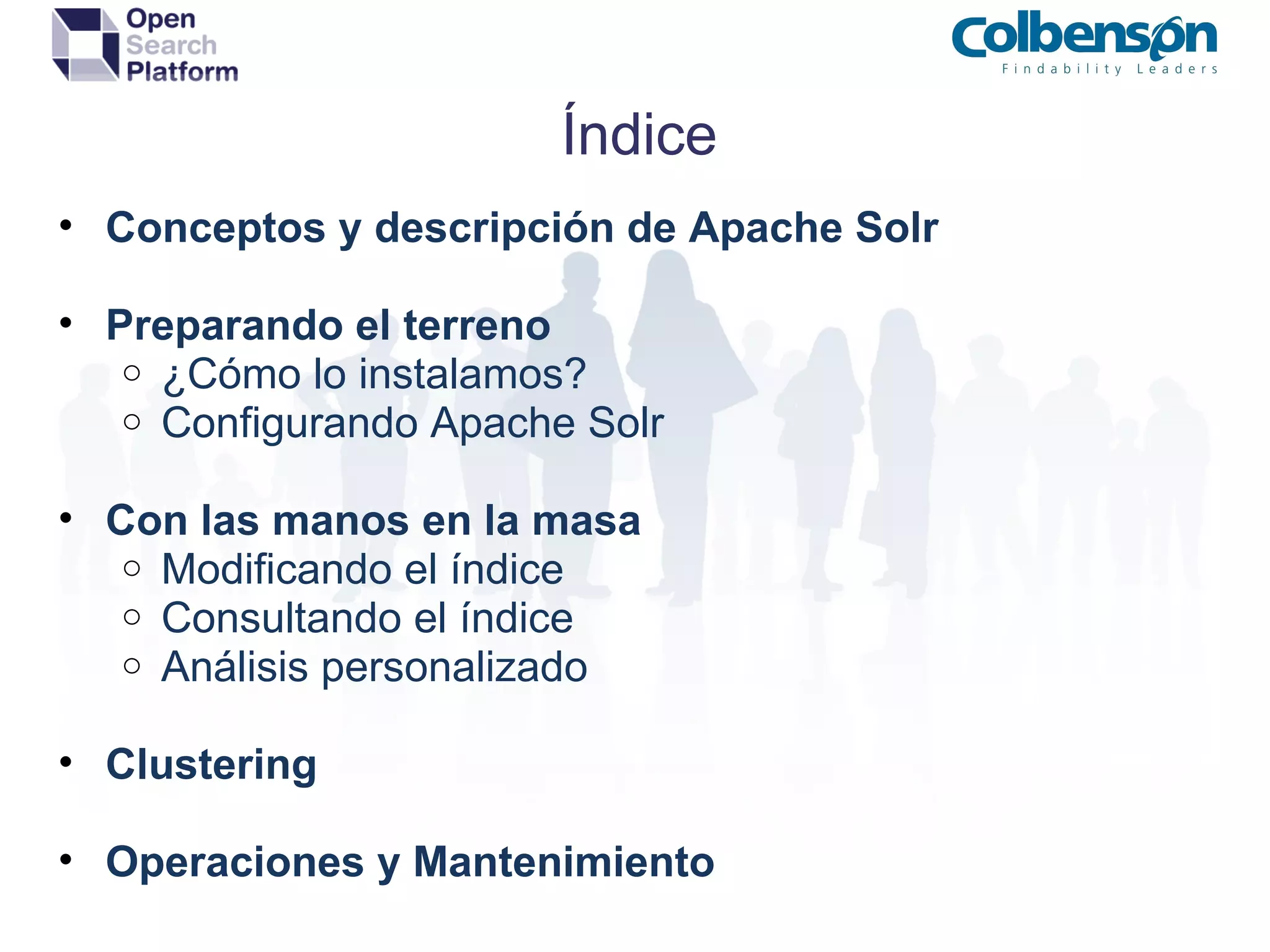 Índice Conceptos y descripción de Apache Solr Preparando el terreno ¿Cómo lo instalamos? Configurando Apache Solr Con las manos en la masa Modificando el índice Consultando el índice Análisis personalizado Clustering Operaciones y Mantenimiento 