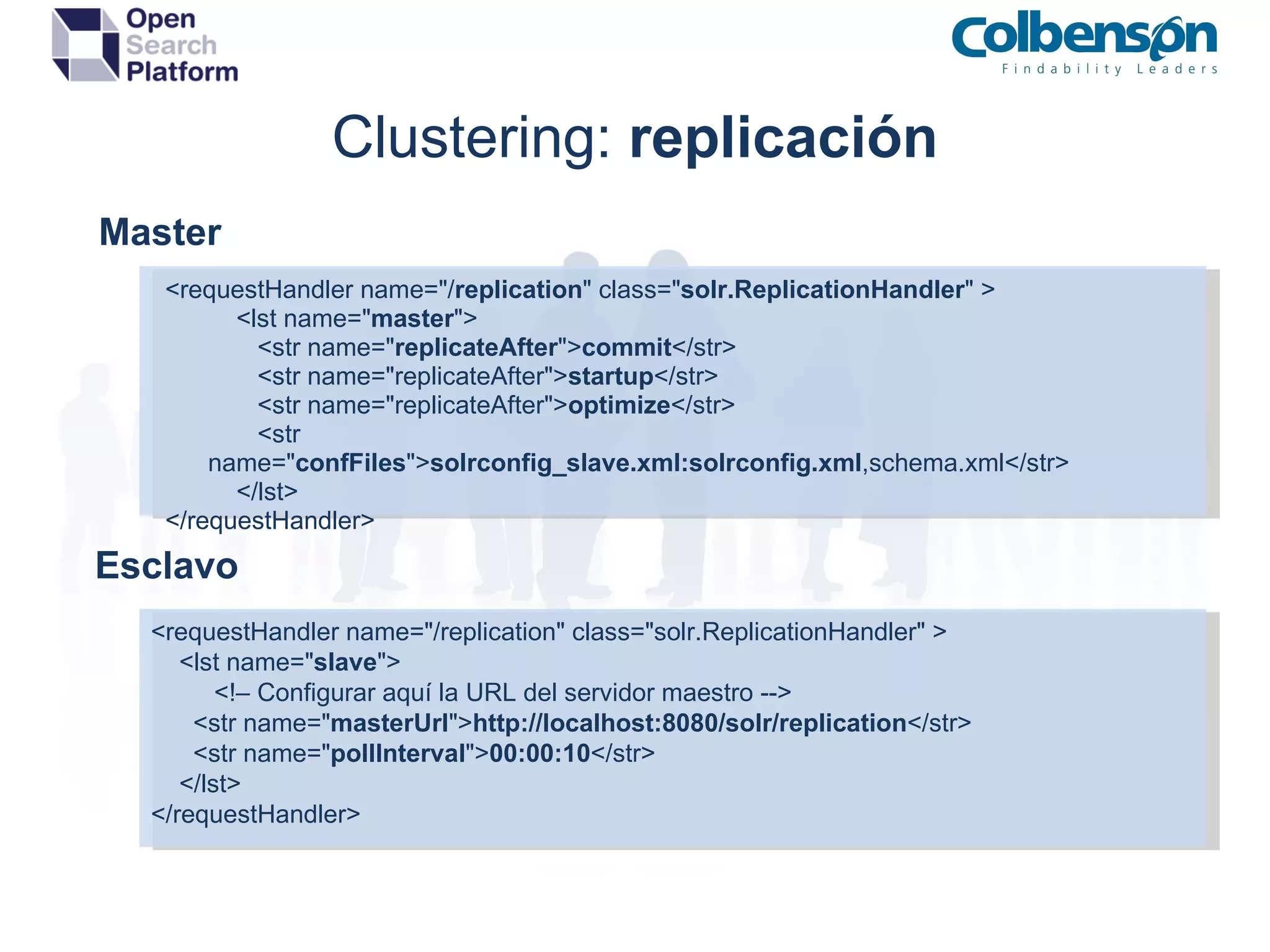 Clustering:  replicación Master <requestHandler name=&quot;/ replication &quot; class=&quot; solr.ReplicationHandler &quot; >   <lst name=&quot; master &quot;>   <str name=&quot; replicateAfter &quot;> commit </str>   <str name=&quot;replicateAfter&quot;> startup </str>   <str name=&quot;replicateAfter&quot;> optimize </str>    <str name=&quot; confFiles &quot;> solrconfig_slave.xml:solrconfig.xml ,schema.xml</str>   </lst> </requestHandler> Esclavo <requestHandler name=&quot;/replication&quot; class=&quot;solr.ReplicationHandler&quot; > <lst name=&quot; slave &quot;> <!– Configurar aquí la URL del servidor maestro --> <str name=&quot; masterUrl &quot;> http://localhost:8080/solr/replication </str> <str name=&quot; pollInterval &quot;> 00:00:10 </str> </lst> </requestHandler> 
