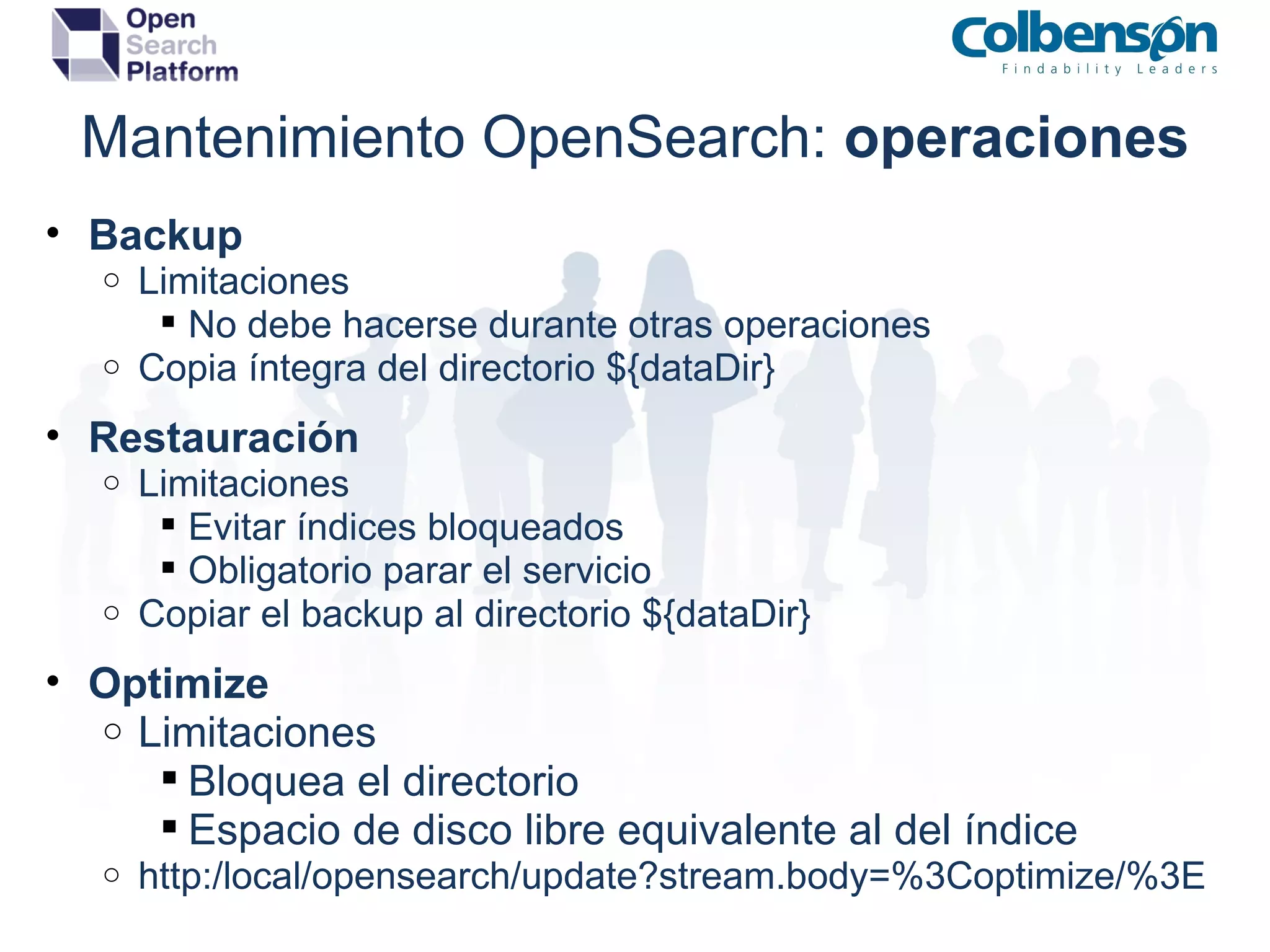 Mantenimiento OpenSearch:  operaciones Backup Limitaciones No debe hacerse durante otras operaciones Copia íntegra del directorio ${dataDir} Restauración Limitaciones Evitar índices bloqueados Obligatorio parar el servicio Copiar el backup al directorio ${dataDir} Optimize Limitaciones Bloquea el directorio Espacio de disco libre equivalente al del índice http:/local/opensearch/update?stream.body=%3Coptimize/%3E 