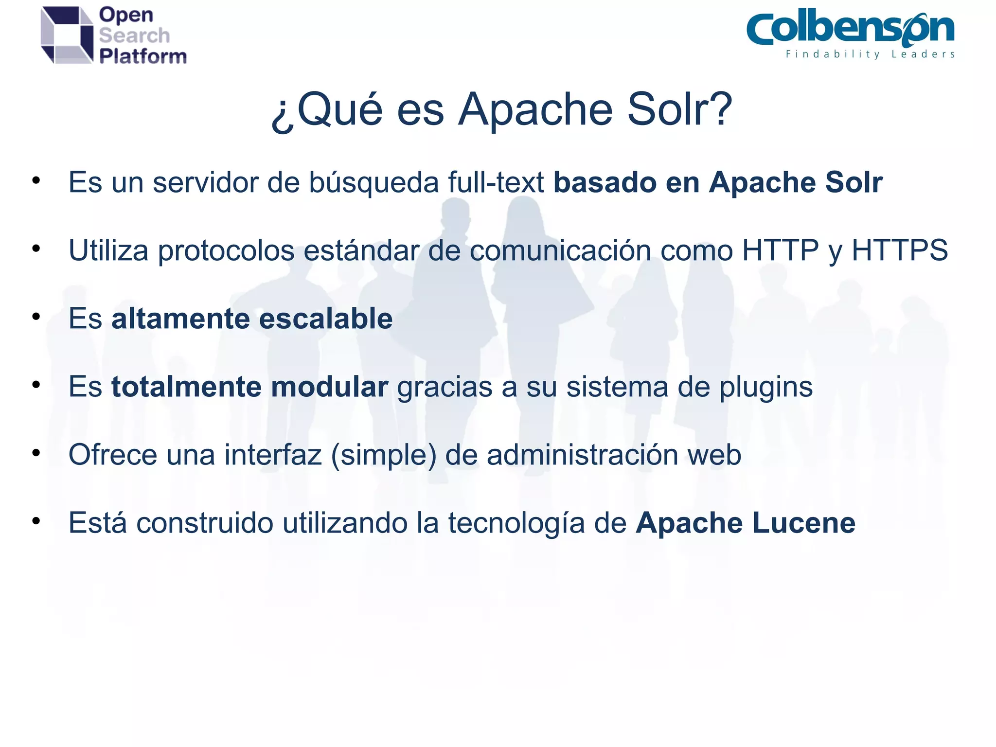 ¿Qué es Apache Solr? Es un servidor de búsqueda full-text  basado en Apache Solr Utiliza protocolos estándar de comunicación como HTTP y HTTPS Es  altamente escalable Es  totalmente modular  gracias a su sistema de plugins Ofrece una interfaz (simple) de administración web Está construido utilizando la tecnología de  Apache Lucene 