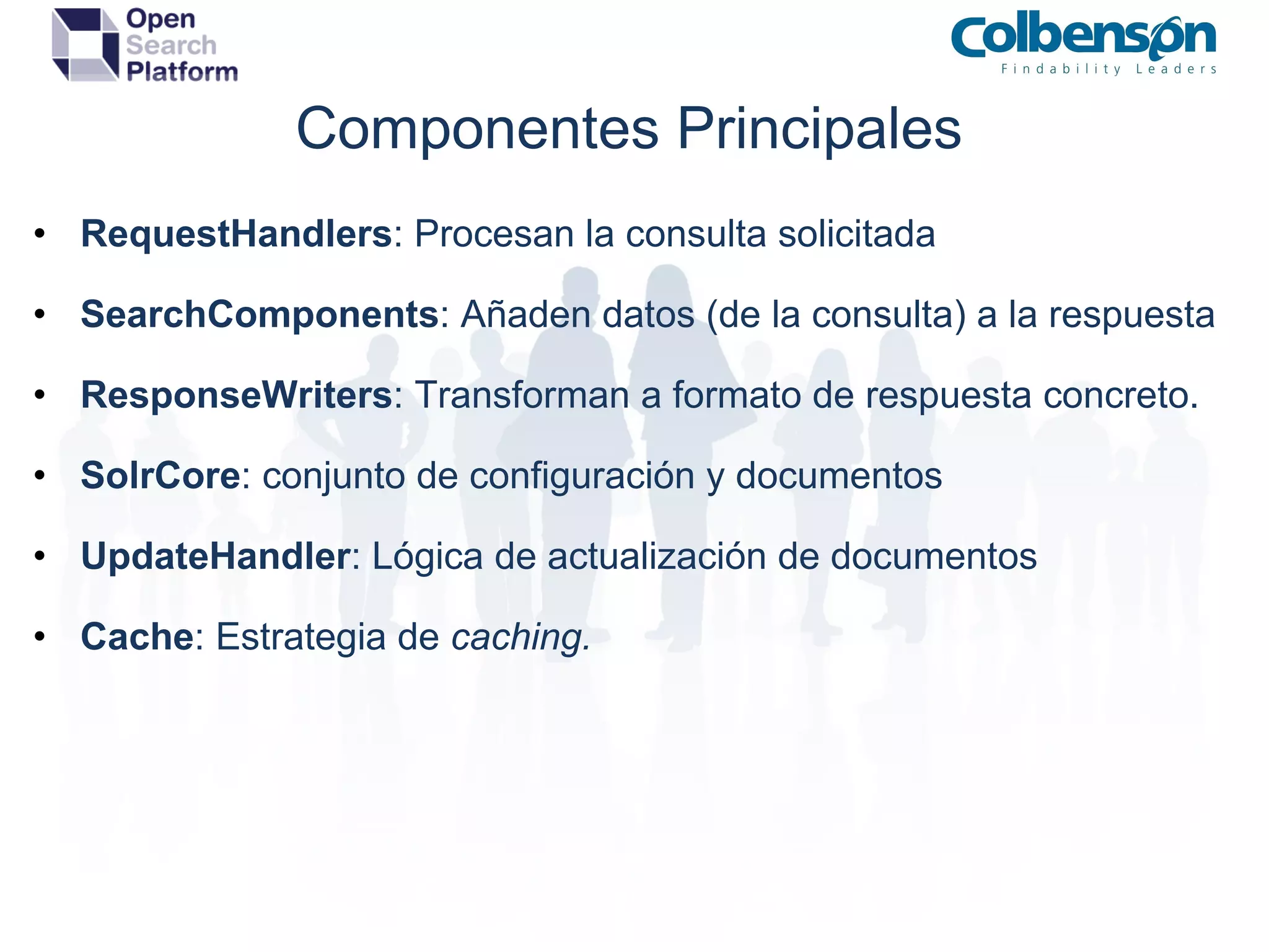 Componentes Principales RequestHandlers : Procesan la consulta solicitada SearchComponents : Añaden datos (de la consulta) a la respuesta ResponseWriters : Transforman a formato de respuesta concreto. SolrCore : conjunto de configuración y documentos UpdateHandler : Lógica de actualización de documentos Cache : Estrategia de  caching. 