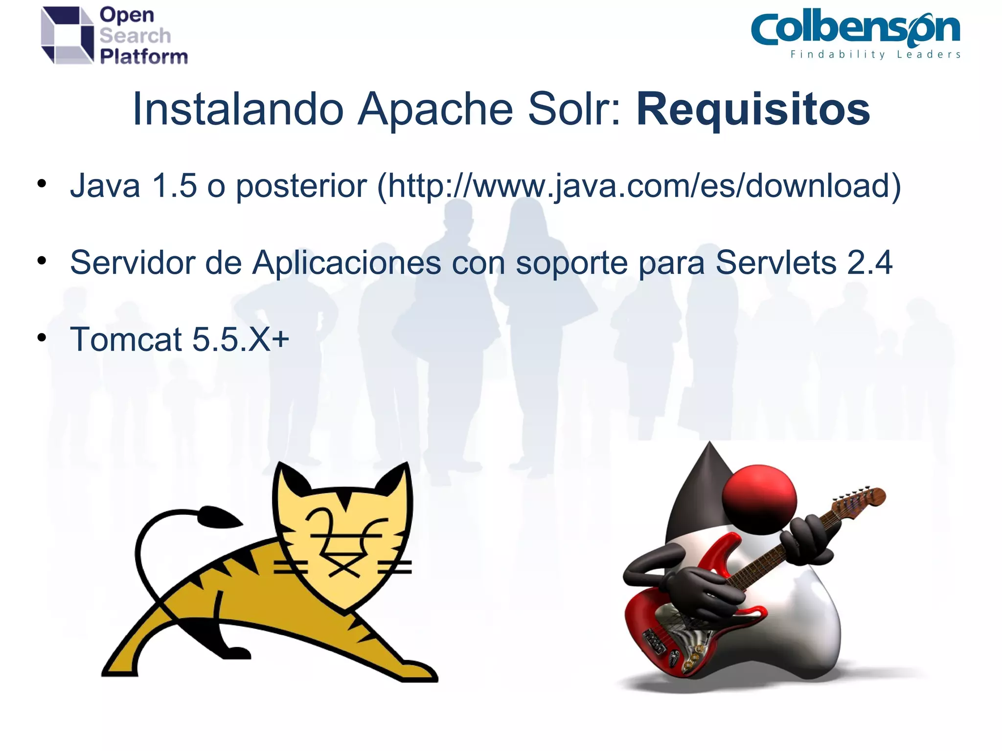 Instalando Apache Solr:  Requisitos Java 1.5 o posterior (http://www.java.com/es/download) Servidor de Aplicaciones con soporte para Servlets 2.4 Tomcat 5.5.X+ 