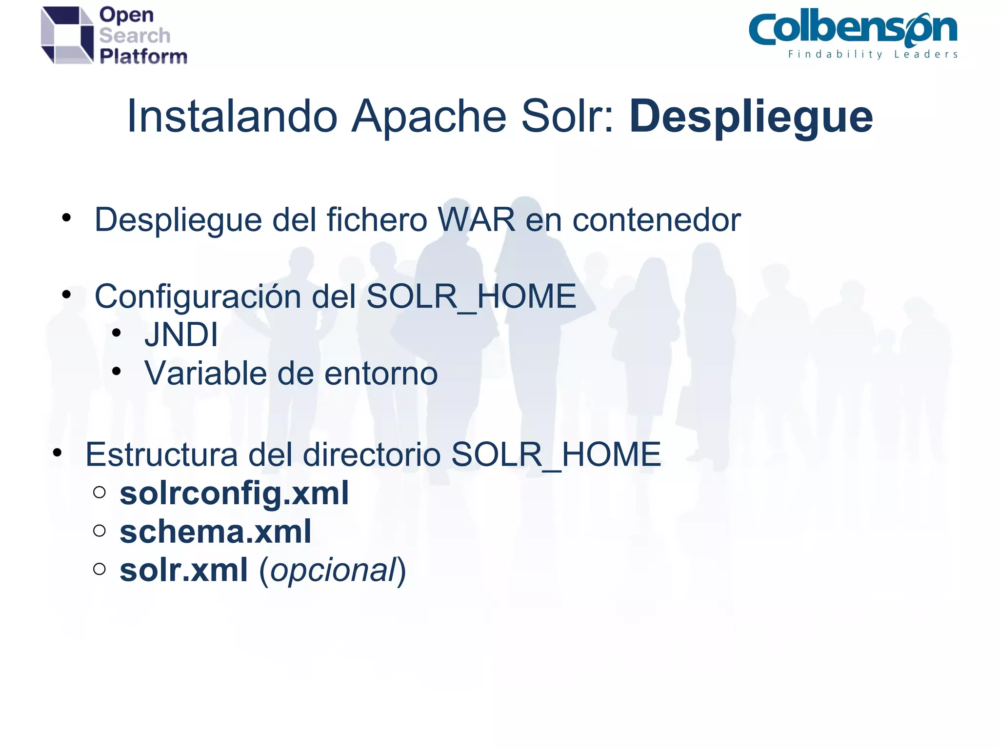 Instalando Apache Solr:  Despliegue Despliegue del fichero WAR en contenedor Configuración del SOLR_HOME JNDI Variable de entorno Estructura del directorio SOLR_HOME solrconfig.xml schema.xml solr.xml  ( opcional ) 