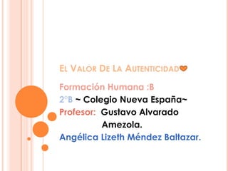 EL VALOR DE LA AUTENTICIDAD
Formación Humana :B
2°B ~ Colegio Nueva España~
Profesor: Gustavo Alvarado
          Amezola.
Angélica Lizeth Méndez Baltazar.
 