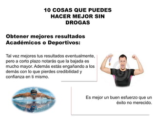 Tal vez mejores tus resultados eventualmente,
pero a corto plazo notarás que la bajada es
mucho mayor. Además estás engañando a los
demás con lo que pierdes credibilidad y
confianza en ti mismo.
10 COSAS QUE PUEDES
HACER MEJOR SIN
DROGAS
Obtener mejores resultados
Académicos o Deportivos:
Es mejor un buen esfuerzo que un
éxito no merecido.
 