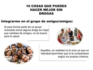 Integrarme en el grupo de amigos/amigas:
10 COSAS QUE PUEDES
HACER MEJOR SIN
DROGAS
Si para formar parte de un grupo
necesitas tomar alguna droga es mejor
que cambies de amigos, no es bueno
para tu salud.
Aquellos, en realidad no lo eran ya que no
toleraban/permitían que tú te comportaras
según tus propios criterios.
 
