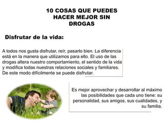 A todos nos gusta disfrutar, reír, pasarlo bien. La diferencia
está en la manera que utilizamos para ello. El uso de las
drogas altera nuestro comportamiento, el sentido de la vida
y modifica todas nuestras relaciones sociales y familiares.
De este modo difícilmente se puede disfrutar.
Disfrutar de la vida:
10 COSAS QUE PUEDES
HACER MEJOR SIN
DROGAS
Es mejor aprovechar y desarrollar al máximo
las posibilidades que cada uno tiene: su
personalidad, sus amigos, sus cualidades, y
su familia.
 