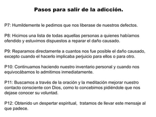 P7: Humildemente le pedimos que nos liberase de nuestros defectos.
P8: Hicimos una lista de todas aquellas personas a quienes habíamos
ofendido y estuvimos dispuestos a reparar el daño causado.
P9: Reparamos directamente a cuantos nos fue posible el daño causado,
excepto cuando el hacerlo implicaba perjuicio para ellos o para otro.
P10: Continuamos haciendo nuestro inventario personal y cuando nos
equivocábamos lo admitimos inmediatamente.
P11: Buscamos a través de la oración y la meditación mejorar nuestro
contacto consciente con Dios, como lo concebimos pidiéndole que nos
dejase conocer su voluntad.
P12: Obtenido un despertar espiritual, tratamos de llevar este mensaje al
que padece.
Pasos para salir de la adicción.
 