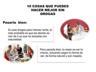 Pasarla bien:
10 COSAS QUE PUEDES
HACER MEJOR SIN
DROGAS
Si usas drogas para intentar reírte, lo
más probable es que los demás se
rían de ti ya que no actuarás con
naturalidad.
Para pasarla bien, lo mejor es ser tú
mismo, actuando según tu forma de
ser, de forma natural y con respeto.
 