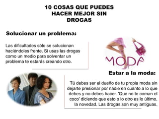 Solucionar un problema:
10 COSAS QUE PUEDES
HACER MEJOR SIN
DROGAS
Las dificultades sólo se solucionan
haciéndoles frente. Si usas las drogas
como un medio para solventar un
problema te estarás creando otro.
Estar a la moda:
Tú debes ser el dueño de tu propia moda sin
dejarte presionar por nadie en cuanto a lo que
debes y no debes hacer. 'Que no te coman el
coco' diciendo que esto o lo otro es lo último,
la novedad. Las drogas son muy antiguas.
 