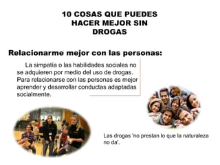 Relacionarme mejor con las personas:
10 COSAS QUE PUEDES
HACER MEJOR SIN
DROGAS
La simpatía o las habilidades sociales no
se adquieren por medio del uso de drogas.
Para relacionarse con las personas es mejor
aprender y desarrollar conductas adaptadas
socialmente.
Las drogas 'no prestan lo que la naturaleza
no da'.
 