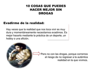 Evadirme de la realidad:
10 COSAS QUE PUEDES
HACER MEJOR SIN
DROGAS
Hay veces que la realidad que nos toca vivir es muy
dura y momentáneamente necesitamos evadirnos. Es
mejor hacerlo mediante la práctica de un deporte, un
hobby o una afición.
Pero no con las drogas, porque corremos
el riesgo de no regresar a la auténtica
realidad en la que vivimos.
 