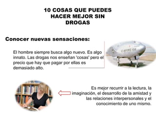 Conocer nuevas sensaciones:
10 COSAS QUE PUEDES
HACER MEJOR SIN
DROGAS
El hombre siempre busca algo nuevo. Es algo
innato. Las drogas nos enseñan 'cosas' pero el
precio que hay que pagar por ellas es
demasiado alto.
Es mejor recurrir a la lectura, la
imaginación, el desarrollo de la amistad y
las relaciones interpersonales y el
conocimiento de uno mismo.
 