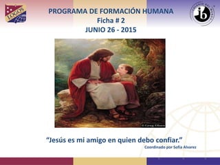 PROGRAMA DE FORMACIÓN HUMANA
Ficha # 2
JUNIO 26 - 2015
“Jesús es mi amigo en quien debo confiar.”
Coordinado por Sofía Alvarez
 