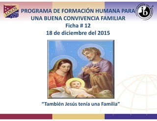 PROGRAMA DE FORMACIÓN HUMANA PARA 
UNA BUENA CONVIVENCIA FAMILIAR
Ficha # 12
18 de diciembre del 2015
“También Jesús tenía una Familia”
 