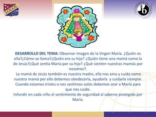 DESARROLLO DEL TEMA: Observar imagen de la Virgen María. ¿Quién es
ella?¿Cómo se llama?¿Quién era su hijo? ¿Quién tiene una mamá como la
de Jesús?¿Qué sentía María por su hijo? ¿Qué sienten nuestras mamás por
nosotros?.
La mamá de Jesús también es nuestra madre, ella nos ama y cuida como
nuestra mamá por ello debemos obedecerla, ayudarla y cuidarla siempre.
Cuando estamos tristes o nos sentimos solos debemos orar a María para
que nos cuide.
Infundir en cada niño el sentimiento de seguridad al saberse protegido por
María.
 
