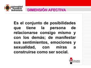DIMENSIÓN AFECTIVA

Es el conjunto de posibilidades
que tiene la persona de
relacionarse consigo mismo y
con los demás; de manifestar
sus sentimientos, emociones y
sexualidad,
con
miras
a
construirse como ser social.

 