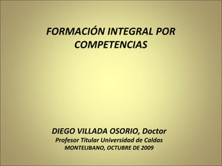 DIEGO VILLADA OSORIO, Doctor Profesor Titular Universidad de Caldas MONTELIBANO, OCTUBRE DE 2009 FORMACIÓN INTEGRAL POR COMPETENCIAS 