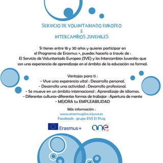 servicio de voluntariado europeo
e
Intercambios juveniles
Si tienes entre 18 y 30 años y quieres participar en
el Programa de Erasmus +, puedes hacerlo a través de :
El Servicio de Voluntariado Europeo (SVE) y los Intercambios Juveniles que
son una experiencia de aprendizaje en el ámbito de la educación no formal.
Ventajas para ti :
- Vive una experencia vital : Desarrollo personal.
- Desarrolla una actividad : Desarrollo profesional.
- Se mueve en un ámbito internacional : Aprendizaje de idiomas.
- Diferentes culturas-diferentes formas de trabajar : Apertura de mente
- MEJORA tu EMPLEABILIDAD
Más información :
www.erasmusplus.injuve.es
Facebook : grupo EVS El Puig
 
