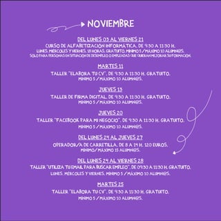 Del lunes 03 al viernes 21
Curso de alfabetización informática. de 9:30 a 11:30 h.
lunes,miércolesyviernes.18horas.gratuito.Mínimo5/Máximo10alumn@s.
Sóloparapersonasensituacióndedesempleooempleadasquequieranmejorarsuformación.
martes 11
Taller “Elabora tu CV”. De 9:30 a 11:30 h. Gratuito.
Mínimo 5 / Máximo 10 alumn@s.
jueves 13
Taller de Firma Digital. de 9:30 a 11:30 h. gratuito.
Mínimo 5 / Máximo 10 alumn@s.
jueves 20
Taller “facebook para mi negocio”. de 9:30 a 11:30 h. gratuito.
Mínimo 5 / Máximo 10 alumn@s.
del lunes 24 al jueves 27
operador/a de carretilla. De 8 a 14 h. 120 euros.
Mínimo/ Máximo 15 alumn@s.
del lunes 24 al viernes 28
Taller “Utiliza tu email para buscar empleo”. De 09:30 a 11:30 h. Gratuito.
lunes, mércoles y viernes. Mínimo 5 / Máximo 10 alumn@s.
martes 25
Taller “Elabora tu CV”. De 9:30 a 11:30 h. Gratuito.
Mínimo 5 / Máximo 10 alumn@s.
noviembre
 