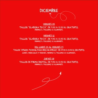 diciembre
viernes 05
Taller “Elabora tu CV”. De 9:30 a 11:30 h. Gratuito.
Mínimo 5 / Máximo 10 alumn@s.
viernes 12
Taller “Elabora tu CV”. De 9:30 a 11:30 h. Gratuito.
Mínimo 5 / Máximo 10 alumn@s.
del lunes 15 al viernes 19
Taller “Utiliza tu email para buscar empleo”. De 09:30 a 11:30 h. Gratuito.
lunes, miércoles y viernes. Mínimo 5 / Máximo 10 alumn@s.
jueves 18
Taller de Firma Digital. de 9:30 a 11:30 h. gratuito.
Mínimo 5 / Máximo 10 alumn@s.
 