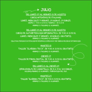 julio
dEL LUNES 07 AL VIERNES 01 de agosto
CURSO INTENSIVO de Italiano.
lunes, miércoles y viernes. 24 horas. 24 EUROS.
Grupo 1 : 9:30 a 11:30 H / Grupo 2 : 18 a 20 H
Mínimo 5 / Máximo 12 alumn@s.
Del lunes 14 al viernes 01 de agosto
Curso de alfabetización informática. de 9:30 a 11:30 h.
lunes, miércoles y viernes. 18 horas. gratuito.
Mínimo 5 / Máximo 10 alumn@s.
Sólo para personas en situación de desempleo o empleadas que quieran mejorar su formación.
martes 15
Taller “Elabora tu CV”. De 9:30 a 11:30 h. Gratuito.
Mínimo 5 / Máximo 10 alumn@s.
jueves 17
Taller de Firma Digital. de 9:30 a 11:30 h. gratuito.
Mínimo 5 / Máximo 10 alumn@s.
del lunes 21 al jueves 24
operador/a de carretilla. De 8 a 14 h. 120 euros.
Máximo/mínimo 15 alumn@s. *subvención del 35%.
martes 29
Taller “Elabora tu CV”. De 9:30 a 11:30 h. Gratuito.
Mínimo 5 / Máximo 10 alumn@s.
 