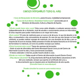 Cursos disponibles todo el año
- Curso de Manipulador de Alimentos, precio 10 euros, modalidad semipresencial.
- Cursos del Aula Mentor, Modalidad Teleformación* promovidos por el
Ministerio de Educación, Cultura y Deporte de España.
Puedes consultar los cursos en www.mentor.mec.es
*¿Quién puede hacer estos cursos? Estos cursos están dirigidos a cualquier persona adulta,
independiemente de su titulación, nivel de estudios o conocimientos previos en informática.
El único requisito para poder matricularse es ser mayor de 16 años.
¿Qué cuestan? El coste de matrícula para un curso es de 48 euros, lo que da derecho a 60
días y a presentarte a dos convocatorias de examen. En caso de que este tiempo no fuera
suficiente, se pueden realizar recargas de matrícula, con una duración de 30 días y por un
importe de 24 euros la recarga. Debes presentar el recibo de ingreso bancario en el momento
de formalizar la matrícula, así como las posibles recargas que realices.
¿Cómo funcionan estos cursos? Tienes dos opciones de formación:
- Asistir al aula de informática del Centre Municipal García Lorca y/o del Centro de
Información Juvenil los días y horas previamente acordados.
- Si tienes ordenador e internet, puedes hacerlo desde tu casa.
¿Dónde me matriculo? Debes acudir al Centro de Información Juvenil (Centro Cívico)
¿Hay alguna subvención? Sí, el Ayuntamiento del Puig de Santa María subvenciona el 50%
del curso realizado, siempre que aportes el certificado del curso y
la documentación que se requiere para ser beneficiario/a de esta ayuda.
(Consultar bases en www.elpuig.es)
 