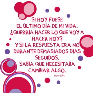 Si hoy fuese
el último día de mi vida,
¿querría hacer lo que voy a
hacer hoy?
Y si la respuesta era No
durante demasiados días
seguidos,
sabía que necesitaba
cambiar algo.
Steve Jobs.
 