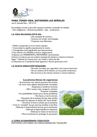PARA TENER VIDA, ENTENDER LAS SEÑALES
Luis A. Gonzalo Díez – VR 5/119
Es complejo circular y para ello necesario atender y entender las señales:
- Giro obligatorio - dirección prohibida - stop - preferencia...
LA VIDA RELIGIOSA ESTÁ EN:
- Una marejada de caminos...
- Caminos con similar terminología...
- Trayectos muy diferentes...
+ Misión compartida no es lo mismo siempre
+ Comunidad no significa exactamente lo mismo
+ Consagrados tiene significados que desconciertan
Y hay caminos con SALIDA y otros a ninguna parte.
Trayectos con HORIZONTE y ROTONDAS permanentes.
Caminos circulares que nos vuelven al paisaje de siempre y reiteran la historia
Seguir “trillando las mismas eras” por miedo a salirse de ella.
La disyuntiva es: Ir perdiendo hasta agotarse o Asumir gracia para vivir.
LA NUEVA DIRECCIÓN REQUIERE:
- No estar cerrados, por seguridad, a los nuevos itinerarios.
- No ser esclavos de la historia; no nos puede condicionar.
- No cerrarse en las mismas maneras o mismos destinos.
Los jóvenes llenan de esperanza:
- Se emocionan con valores gratuitos del carisma.
- Un mirar hacia delante descubriendo novedades.
- Dispuestos a senderos inciertos.
- Abrir nuevas rutas, inaugurar, estrenar.
- Proponer novedades.
- Ver posibilidades donde otros vemos problemas.
- Ven futuro y nos lo acercan.
- No gustan de la sensatez de que nada cambie.
- Nos piden les dejemos el diseño del “hacia dónde”.
- Encontrar el futuro soñado que es presente.
- Traen la “novedad” de que este hoy también es de Dios.
- Disfrutan la fraternidad sin formas que la aprisionen.
- Disfrutan la Espiritualidad sin esquemas.
- Disfrutan la misión sin burocracia.
- Miran horizontes sin prejuzgar lo que pasará.
¿Y CÓMO ACOMPAÑAMOS TODO ESTO?
INVITAMOS A ESTUDIAR LAS CONCLUSIONES DEL TALLER JPIC
 