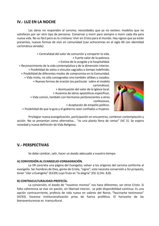 IV.- LUZ EN LA NOCHE
Las obras no responden al carisma; necesidades que ya no existen; modelos que no
satisfacen por ser otro tipo de personas. Conservar y morir para siempre o morir cada día para
nueva vida. No es fácil pero es lo cristiano: Vivir en Cristo para el mundo. Hay signos que ya están
presentes, nuevas formas de vivir en comunidad (casi ochocientas en el siglo XX con identidad
carismática variada):
+ Centralidad del valor de comunión y compartir la vida.
+ Fuerte valor de la pobreza.
+ Estima de la acogida y la hospitalidad.
+ Reconocimiento de la vida contemplativa y de la dimensión interior.
+ Posibilidad de votos o vínculos sagrados a tiempo indefinido.
+ Posibilidad de diferentes modos de compromiso en la Comunidad.
+ Vida mixta, no sólo consagrados sino también célibes y casados.
+ Nuevas formas de oración (es particular sobre el modelo
carismático).
+ Acentuación del valor de la Iglesia local.
+ Ausencia de obras apostólicas específicas.
+ Vida común, también con hermanos pertenecientes a otras
confesiones.
+ Aceptación de empeño político.
+ Posibilidad de que la guía y el gobierno sean confiados a mujeres.
Privilegiar nueva evangelización, participación en encuentros, combinar contemplación y
acción. No se presentan como alternativa... “es una planta llena de ramas” (VC 5). Se espera
novedad y nueva definición de Vida Religiosa.
V.- PERSPECTIVAS
Se debe cambiar, salir, hacer un éxodo adecuado a nuestro tiempo.
A) CONVERSIÓN AL EVANGELIO-CONSAGRACIÓN.
La VR concreta una página del Evangelio; volver a los orígenes del carisma conforme al
evangelio. Ser hombres de Dios, gente de Cristo, “signo”; esto necesita conversión a SU proyecto,
tener “olor a Evangelio” (EG39) cuyo fruto es “la alegría” (EG 1) (Hc. 8,8).
B) CONTRACULTURALIDAD-PROFECÍA.
La conversión, el éxodo de “nosotros mismos” nos hace diferentes, ser otros Cristo. Si
falta coherencia se vive sin pasión, sin libertad interior; se pide disponibilidad continua. Es una
opción contracorriente, profecía de vida nueva en valores del Reino, “fascinante testimonio”
(VC93). Excesiva institucionalización priva de fuerza profética. El horizonte de las
bienaventuranzas es transcultural.
 