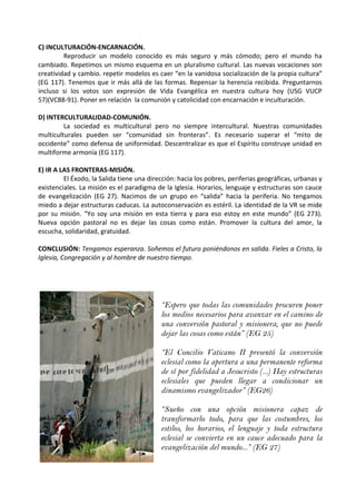 C) INCULTURACIÓN-ENCARNACIÓN.
Reproducir un modelo conocido es más seguro y más cómodo; pero el mundo ha
cambiado. Repetimos un mismo esquema en un pluralismo cultural. Las nuevas vocaciones son
creatividad y cambio. repetir modelos es caer “en la vanidosa socialización de la propia cultura”
(EG 117). Tenemos que ir más allá de las formas. Repensar la herencia recibida. Preguntarnos
incluso si los votos son expresión de Vida Evangélica en nuestra cultura hoy (USG VUCP
57)(VC88-91). Poner en relación la comunión y catolicidad con encarnación e inculturación.
D) INTERCULTURALIDAD-COMUNIÓN.
La sociedad es multicultural pero no siempre intercultural. Nuestras comunidades
multiculturales pueden ser “comunidad sin fronteras”. Es necesario superar el “mito de
occidente” como defensa de uniformidad. Descentralizar es que el Espíritu construye unidad en
multiforme armonía (EG 117).
E) IR A LAS FRONTERAS-MISIÓN.
El Éxodo, la Salida tiene una dirección: hacia los pobres, periferias geográficas, urbanas y
existenciales. La misión es el paradigma de la Iglesia. Horarios, lenguaje y estructuras son cauce
de evangelización (EG 27). Nacimos de un grupo en “salida” hacia la periferia. No tengamos
miedo a dejar estructuras caducas. La autoconservación es estéril. La identidad de la VR se mide
por su misión. “Yo soy una misión en esta tierra y para eso estoy en este mundo” (EG 273).
Nueva opción pastoral no es dejar las cosas como están. Promover la cultura del amor, la
escucha, solidaridad, gratuidad.
CONCLUSIÓN: Tengamos esperanza. Soñemos el futuro poniéndonos en salida. Fieles a Cristo, la
Iglesia, Congregación y al hombre de nuestro tiempo.
“Espero que todas las comunidades procuren poner
los medios necesarios para avanzar en el camino de
una conversión pastoral y misionera, que no puede
dejar las cosas como están” (EG 25)
“El Concilio Vaticano II presentó la conversión
eclesial como la apertura a una permanente reforma
de sí por fidelidad a Jesucristo (...) Hay estructuras
eclesiales que pueden llegar a condicionar un
dinamismo evangelizador” (EG26)
“Sueño con una opción misionera capaz de
transformarlo todo, para que las costumbres, los
estilos, los horarios, el lenguaje y toda estructura
eclesial se convierta en un cauce adecuado para la
evangelización del mundo...” (EG 27)
 