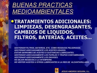 BUENAS PRACTICAS MEDIOAMBIENTALES TRATAMIENTOS ADICIONALES: LIMPIEZAS, DESENGRASANTES, CAMBIOS DE LIQUIDOS, FILTROS, BATERIAS, ACEITES... GESTIONAR FILTROS, BATERIAS, ETC. COMO RESIDUOS PELIGROSOS. GESTIONAR ADECUADAMENTE LOS ACEITES USADOS. EVITAR DERRAMES DE ACEITES O SUSTANCIAS LUBRICANTES. GESTIONAR ADECUADAMENTE LOS PAPELES Y TRAPOS CONTAMINADOS. GESTIONAR ADECUADAMENTE LOS ENVASES. NO DEJAR RESIDUOS A LA INTEMPERIE. NO VERTER ACEITES U OTROS LUBRICANTES A LA RED DE  ALCANTARILLADO. 