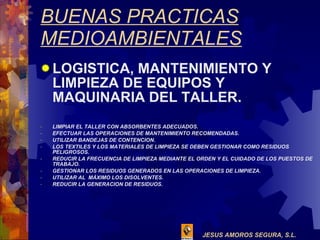 BUENAS PRACTICAS MEDIOAMBIENTALES LOGISTICA, MANTENIMIENTO Y LIMPIEZA DE EQUIPOS Y MAQUINARIA DEL TALLER. LIMPIAR EL TALLER CON ABSORBENTES ADECUADOS. EFECTUAR LAS OPERACIONES DE MANTENIMIENTO RECOMENDADAS. UTILIZAR BANDEJAS DE CONTENCION. LOS TEXTILES Y LOS MATERIALES DE LIMPIEZA SE DEBEN GESTIONAR COMO RESIDUOS PELIGROSOS. REDUCIR LA FRECUENCIA DE LIMPIEZA MEDIANTE EL ORDEN Y EL CUIDADO DE LOS PUESTOS DE TRABAJO. GESTIONAR LOS RESIDUOS GENERADOS EN LAS OPERACIONES DE LIMPIEZA. UTILIZAR AL  MÁXIMO LOS DISOLVENTES. REDUCIR LA GENERACION DE RESIDUOS. 