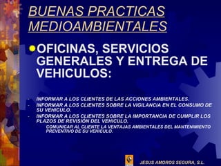 BUENAS PRACTICAS MEDIOAMBIENTALES OFICINAS, SERVICIOS GENERALES Y ENTREGA DE VEHICULOS: INFORMAR A LOS CLIENTES DE LAS ACCIONES AMBIENTALES. INFORMAR A LOS CLIENTES SOBRE LA VIGILANCIA EN EL CONSUMO DE SU VEHICULO. INFORMAR A LOS CLIENTES SOBRE LA IMPORTANCIA DE CUMPLIR LOS PLAZOS DE REVISIÓN DEL VEHICULO. COMUNICAR AL CLIENTE LA VENTAJAS AMBIENTALES DEL MANTENIMIENTO PREVENTIVO DE SU VEHICULO. 