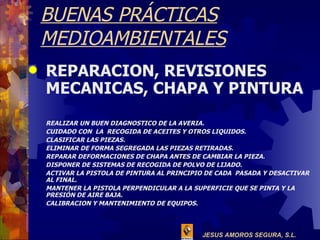 BUENAS PRÁCTICAS MEDIOAMBIENTALES REPARACION, REVISIONES MECANICAS, CHAPA Y PINTURA REALIZAR UN BUEN DIAGNOSTICO DE LA AVERIA. CUIDADO CON  LA  RECOGIDA DE ACEITES Y OTROS LIQUIDOS. CLASIFICAR LAS PIEZAS. ELIMINAR DE FORMA SEGREGADA LAS PIEZAS RETIRADAS. REPARAR DEFORMACIONES DE CHAPA ANTES DE CAMBIAR LA PIEZA. DISPONER DE SISTEMAS DE RECOGIDA DE POLVO DE LIJADO. ACTIVAR LA PISTOLA DE PINTURA AL PRINCIPIO DE CADA  PASADA Y DESACTIVAR AL FINAL. MANTENER LA PISTOLA PERPENDICULAR A LA SUPERFICIE QUE SE PINTA Y LA PRESIÓN DE AIRE BAJA. CALIBRACION Y MANTENIMIENTO DE EQUIPOS. 