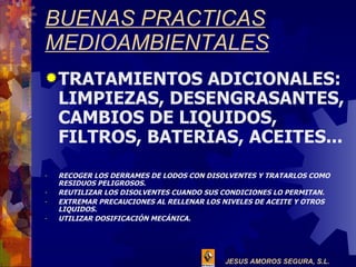 BUENAS PRACTICAS MEDIOAMBIENTALES TRATAMIENTOS ADICIONALES: LIMPIEZAS, DESENGRASANTES, CAMBIOS DE LIQUIDOS, FILTROS, BATERIAS, ACEITES... RECOGER LOS DERRAMES DE LODOS CON DISOLVENTES Y TRATARLOS COMO RESIDUOS PELIGROSOS. REUTILIZAR LOS DISOLVENTES CUANDO SUS CONDICIONES LO PERMITAN. EXTREMAR PRECAUCIONES AL RELLENAR LOS NIVELES DE ACEITE Y OTROS LIQUIDOS. UTILIZAR DOSIFICACIÓN MECÁNICA. 