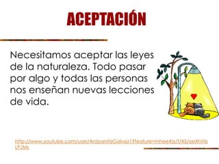 ACEPTACIÓN
Necesitamos aceptar las leyes
de la naturaleza. Todo pasar
por algo y todas las personas
nos enseñan nuevas lecciones
de vida.
http://www.youtube.com/user/ArdyanitaGalvez1?feature=mhee#p/f/45/oeXhVb
LPJMs
 