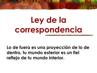 Ley de la
correspondencia
Lo de fuera es una proyección de lo de
dentro, tu mundo exterior es un fiel
reflejo de tu mundo interior.
 