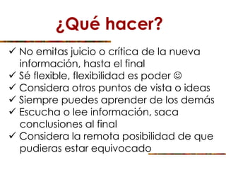 ¿Qué hacer?
 No emitas juicio o crítica de la nueva
información, hasta el final
 Sé flexible, flexibilidad es poder 
 Considera otros puntos de vista o ideas
 Siempre puedes aprender de los demás
 Escucha o lee información, saca
conclusiones al final
 Considera la remota posibilidad de que
pudieras estar equivocado
 