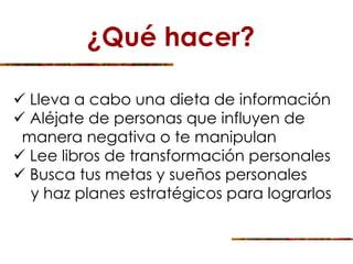¿Qué hacer?
 Lleva a cabo una dieta de información
 Aléjate de personas que influyen de
manera negativa o te manipulan
 Lee libros de transformación personales
 Busca tus metas y sueños personales
y haz planes estratégicos para lograrlos
 