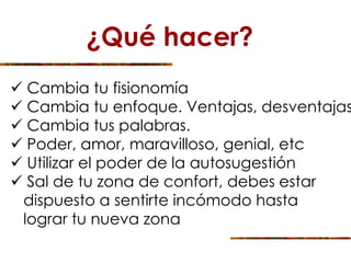 ¿Qué hacer?
 Cambia tu fisionomía
 Cambia tu enfoque. Ventajas, desventajas
 Cambia tus palabras.
 Poder, amor, maravilloso, genial, etc
 Utilizar el poder de la autosugestión
 Sal de tu zona de confort, debes estar
dispuesto a sentirte incómodo hasta
lograr tu nueva zona
 