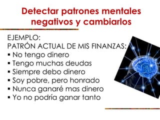 Detectar patrones mentales
negativos y cambiarlos
EJEMPLO:
PATRÓN ACTUAL DE MIS FINANZAS:
 No tengo dinero
 Tengo muchas deudas
 Siempre debo dinero
 Soy pobre, pero honrado
 Nunca ganaré mas dinero
 Yo no podría ganar tanto
 