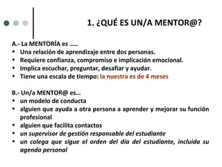 A.- La MENTORÍA es ….. Una relación de aprendizaje entre dos personas.  Requiere confianza, compromiso e implicación emocional.  Implica escuchar, preguntar, desafiar y ayudar.  Tiene una escala de tiempo:  la nuestra es de 4 meses B.- Un/a MENTOR@ es… un modelo de conducta alguien que ayuda a otra persona a aprender y mejorar su función profesional alguien que facilita contactos un supervisor de gestión responsable del estudiante un colega que sigue el orden del día del estudiante, incluida su agenda personal ¿QUÉ ES UN/A MENTOR@?  