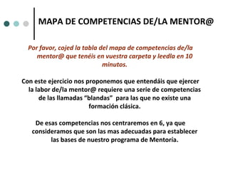 Por favor, cojed la tabla del mapa de competencias de/la mentor@ que tenéis en vuestra carpeta y leedla en 10 minutos. Con este ejercicio nos proponemos que entendáis que ejercer la labor de/la mentor@ requiere una serie de competencias de las llamadas “blandas”  para las que no existe una formación clásica. De esas competencias nos centraremos en 6, ya que consideramos que son las mas adecuadas para establecer las bases de nuestro programa de Mentoría. MAPA DE COMPETENCIAS DE/LA MENTOR@ 