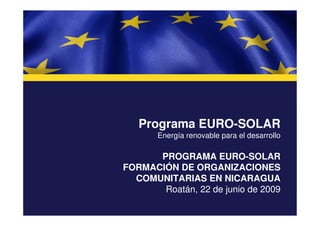 Programa EURO-SOLAR
       Energía renovable para el desarrollo

      PROGRAMA EURO-SOLAR
FORMACIÓN DE ORGANIZACIONES
  COMUNITARIAS EN NICARAGUA
       Roatán, 22 de junio de 2009
 