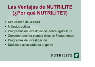 Las Ventajas de NUTRILITE
  (¿Por qué NUTRILITE?)
Alta calidad de la tierra
Métodos cultivo
Programas de investigación sobre agricultura
Concentrados de plantas ricos en fitonutrientes
Programas de investigación
Dedicado al cuidado de la gente
 