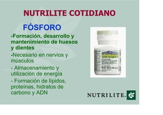 NUTRILITE COTIDIANO
    FÓSFORO
-Formación, desarrollo y
mantenimiento de huesos
y dientes
-Necesario en nervios y
músculos
- Almacenamiento y
utilización de energía
- Formación de lípidos,
proteínas, hidratos de
carbono y ADN
 