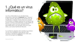 1. ¿Qué es un virus
informático?
Los Virus Informáticos son sencillamente
programas maliciosos (malwares) que “infectan”
a...