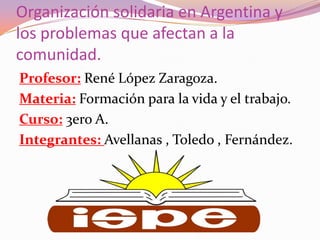 Organización solidaria en Argentina y
los problemas que afectan a la
comunidad.
Profesor: René López Zaragoza.
Materia: Formación para la vida y el trabajo.
Curso: 3ero A.
Integrantes: Avellanas , Toledo , Fernández.
 