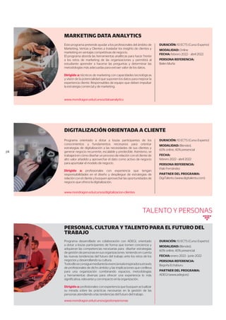 MARKETING DATA ANALYTICS
DURACIÓN: 10 ECTS (Curso Experto)
MODALIDAD: Online
FECHA: febrero 2022 - abril 2022
PERSONA REFERENCIA:
Belen Muñiz
Este programa pretende ayudar a los profesionales del ámbito de
Marketing, Ventas y Clientes a trasladar los insights de clientes y
marketing en ventajas competitivas de negocio.
El programa aborda las herramientas analíticas para hacer frente
a los retos de marketing de las organizaciones y permitirá al
estudiante aprender a hacerse las preguntas y determinar las
metodologías más adecuadas para extraer valor de los datos.
Dirigido a: técnicos de marketing con capacidades tecnológicas
y visión de la potencialidad que suponen los datos para mejorar la
experiencia cliente. Responsables de equipo que deben impulsar
la estrategia comercial y de marketing.
DIGITALIZACIÓN ORIENTADA A CLIENTE
DURACIÓN: 10 ECTS (Curso Experto)
MODALIDAD: Blended,
60% online, 40% presencial
FECHA:
febrero 2022 - abril 2022
PERSONA REFERENCIA:
Iñaki Fernández
PARTNER DEL PROGRAMA:
DigiTalentu (www.digitalentu.com)
Programa orientado a dotar a los/as participantes de los
conocimientos y fundamentos necesarios para orientar
estrategias de digitalización a las necesidades de sus clientes y
generar negocio recurrente, escalable y predecible. Asimismo, se
trabajará en cómo diseñar un proceso de relación con el cliente de
alto valor añadido y aprovechar el dato como activo de negocio
para apuntalar el modelo de negocio.
Dirigido a: profesionales con experiencia que tengan
responsabilidades en el diseño y despliegue de estrategias de
relación con el cliente y busquen aprovechar las oportunidades de
negocio que ofrece la digitalización.
www.mondragon.edu/cursos/digitalizacion-clientes
www.mondragon.edu/cursos/dataanalytics
//4
TALENTO Y PERSONAS
PERSONAS, CULTURA Y TALENTO PARA EL FUTURO DEL
TRABAJO
DURACIÓN: 10 ECTS (Curso Experto)
MODALIDAD: Blended,
60% online, 40% presencial
FECHA: enero 2022 - junio 2022
PERSONA REFERENCIA:
Begoña Echaburu
PARTNER DEL PROGRAMA:
ADEGI (www.adegi.es)
Programa desarrollado en colaboración con ADEGI, orientado
a dotar a los/as participantes de forma que tomen conciencia y
adquieran las competencias necesarias para diseñar estrategias
de gestión de personas en sus organizaciones teniendo en cuenta
las nuevas tendencias del futuro del trabajo ante los retos de los
negocios y desarrollando su cultura.
Todoelloseconsiguemediantelavivenciarealeinspiradoraatravés
de profesionales de dicho ámbito y las implicaciones que conlleva
para una organización combinando espacios, metodologías
y herramientas diversas para ofrecer una experiencia lo más
significativa, relevante y con impacto en la organización.
Dirigido a: profesionales con experiencia que busquen actualizar
su mirada sobre las prácticas necesarias en la gestión de las
personas atendiendo a las tendencias del futuro del trabajo.
www.mondragon.edu/cursos/gestionpersonas
 